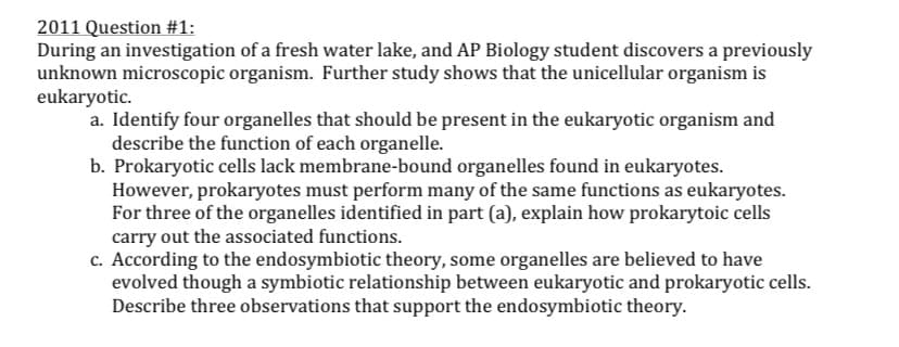 2011 Question #1:
During an investigation of a fresh water lake, and AP Biology student discovers a previously
unknown microscopic organism. Further study shows that the unicellular organism is
eukaryotic.
a. Identify four organelles that should be present in the eukaryotic organism and
describe the function of each organelle.
b. Prokaryotic cells lack membrane-bound organelles found in eukaryotes.
However, prokaryotes must perform many of the same functions as eukaryotes.
For three of the organelles identified in part (a), explain how prokarytoic cells
carry out the associated functions.
c. According to the endosymbiotic theory, some organelles are believed to have
evolved though a symbiotic relationship between eukaryotic and prokaryotic cells.
Describe three observations that support the endosymbiotic theory.

