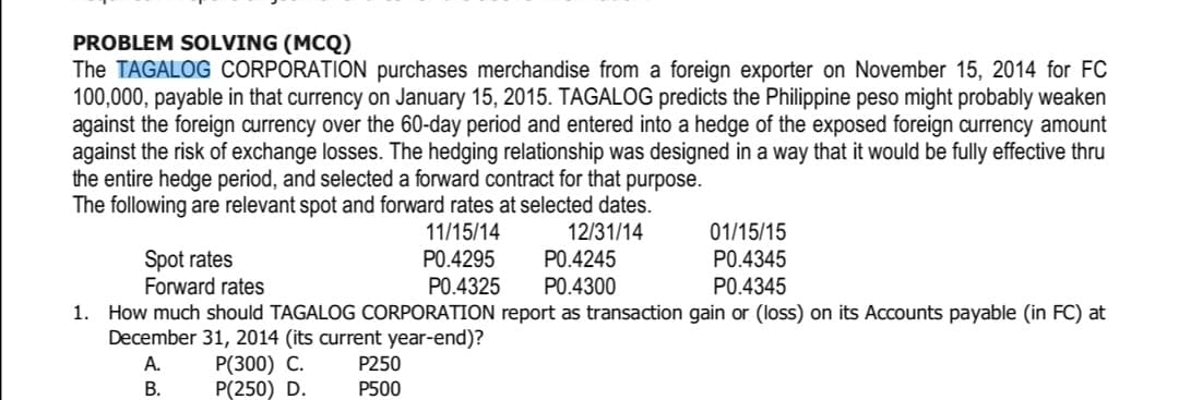 PROBLEM SOLVING (MCQ)
The TAGALOG CORPORATION purchases merchandise from a foreign exporter on November 15, 2014 for FC
100,000, payable in that currency on January 15, 2015. TAGALOG predicts the Philippine peso might probably weaken
against the foreign currency over the 60-day period and entered into a hedge of the exposed foreign currency amount
against the risk of exchange losses. The hedging relationship was designed in a way that it would be fully effective thru
the entire hedge period, and selected a forward contract for that purpose.
The following are relevant spot and forward rates at selected dates.
11/15/14
12/31/14
01/15/15
P0.4345
Spot rates
P0.4295
P0.4245
Forward rates
P0.4325
PO.4300
P0.4345
1. How much should TAGALOG CORPORATION report as transaction gain or (loss) on its Accounts payable (in FC) at
December 31, 2014 (its current year-end)?
A.
P(300) C.
P250
B.
P(250) D.
P500