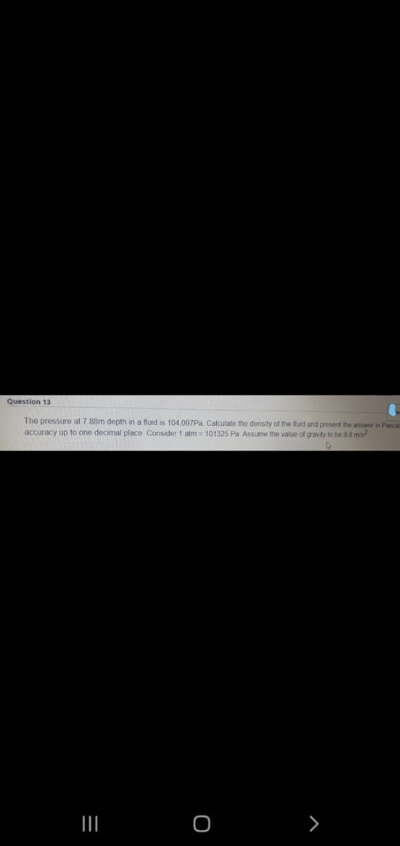 Question 13
The pressure at 7 88m depth in a fluid is 104.097Pa Calculate the donsity of the fluid and present the answer in Pascal
accuracy up to one decimal place. Consider 1 atm = 101325 Pa. Assume the value of gravity to be 9 8 mis
