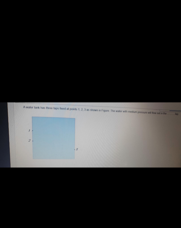 A water tank has three taps fixed at points 1, 2, 3 as shown in Figure. The water with medium pressure will flow out in the
tap
2.
