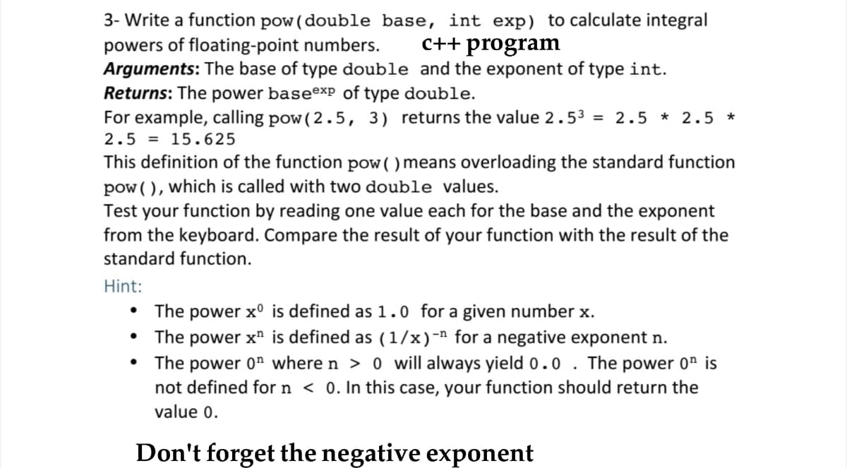 3- Write a function pow (double base, int exp) to calculate integral
powers of floating-point numbers.
Arguments: The base of type double and the exponent of type int.
Returns: The power baseexp of type double.
For example, calling pow( 2.5, 3) returns the value 2.53 = 2.5 * 2.5 *
c++ program
2.5 = 15.625
This definition of the function pow( ) means overloading the standard function
pow ( ), which is called with two double values.
Test your function by reading one value each for the base and the exponent
from the keyboard. Compare the result of your function with the result of the
standard function.
Hint:
The power x° is defined as 1.0 for a given number x.
• The power x" is defined as (1/x)-" for a negative exponent n.
The power 0" where n > 0 will always yield 0.0 . The power 0" is
not defined for n < 0. In this case, your function should return the
value 0.
Don't forget the negative exponent
