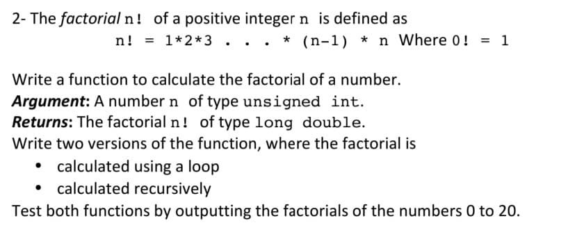 2- The factorial n! of a positive integer n is defined as
n!
= 1*2*3 . .. * (n-1) * n Where 0!
= 1
Write a function to calculate the factorial of a number.
Argument: A number n of type unsigned int.
Returns: The factorial n! of type long double.
Write two versions of the function, where the factorial is
• calculated using a loop
calculated recursively
Test both functions by outputting the factorials of the numbers 0 to 20.

