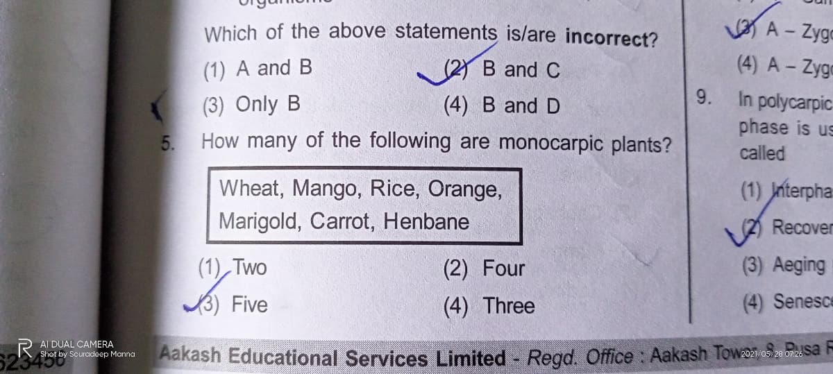 Which of the above statements is/are incorrect?
A - Zygo
(1) A and B
Y B and C
(4) A - Zyga
9.
(3) Only B
How many of the following are monocarpic plants?
In polycarpic-
phase is us
(4) B and D
5.
called
Wheat, Mango, Rice, Orange,
(1) Jnterpha
Marigold, Carrot, Henbane
VA Recover
(1) Two
(2) Four
(3) Aeging
Five
(4) Three
(4) Senesce
AI DUAL CAMERA
523456
Aakash Educational Services Limited Regd. Office : Aakash Towaa.os2 o72 Sa
Shot by Souradeep Manna

