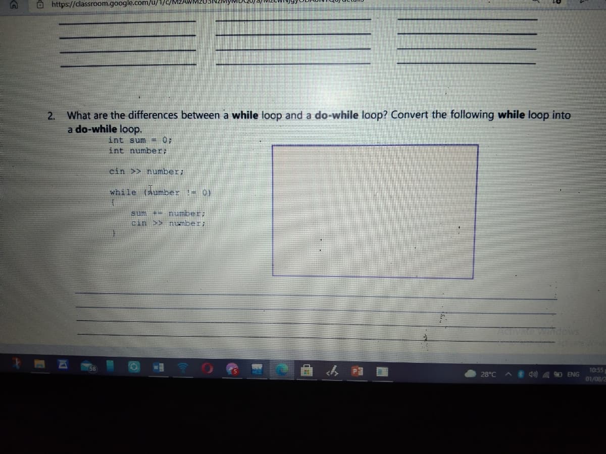 Ö https://classroom.google.com/u/1/c/N
What are the differences between a while loop and a do-while loop? Convert the following while loop into
a do-while loop.
2.
int sum = 0;
int number;
cin >> number;
while (aumber != 0)
sum += number;
cin >> number;
te windows
ate Wind
w
10:55
28°C
) A O ENG
01/08/2
