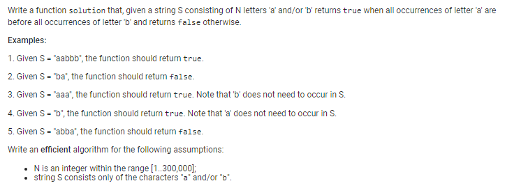 Write a function solution that, given a string S consisting of N letters 'a' and/or 'b' returns true when all occurrences of letter 'a' are
before all occurrences of letter 'b' and returns false otherwise.
Examples:
1. Given S = "aabbb", the function should return true.
2. Given S = "ba", the function should return false.
3. Given S = "aaa", the function should return true. Note that 'b' does not need to occur in S.
4. Given S = "b", the function should return true. Note that 'a' does not need to occur in S.
5. Given S = "abba", the function should return false.
Write an efficient algorithm for the following assumptions:
• N is an integer within the range [1..300,000];
string S consists only of the characters "a" and/or "b".