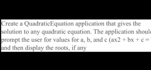 Create a QuadraticEquation application that gives the
solution to any quadratic equation. The application should
prompt the user for values for a, b, and c (ax2 + bx +c=
and then display the roots, if any
