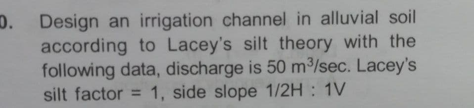 D. Design an irrigation channel in alluvial soil
according to Lacey's silt theory with the
following data, discharge is 50 m³/sec. Lacey's
silt factor = 1, side slope 1/2H : 1V
%3D
