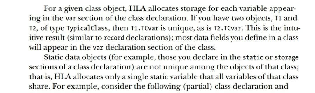 For a given class object, HLA allocates storage for each variable appear-
ing in the var section of the class declaration. If you have two objects, T1 and
T2, of type TypicalClass, then T1.TCvar is unique, as is T2. TCvar. This is the intu-
itive result (similar to record declarations); most data fields you define in a class
will appear in the var declaration section of the class.
Static data objects (for example, those you declare in the static or storage
sections of a class declaration) are not unique among the objects of that class;
that is, HLA allocates only a single static variable that all variables of that class
share. For example, consider the following (partial) class declaration and
