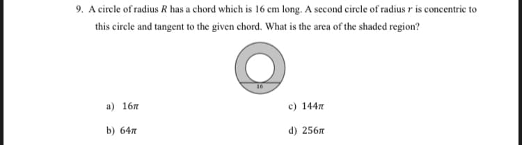 9. A circle of radius R has a chord which is 16 cm long. A second circle of radius r is concentric to
this circle and tangent to the given chord. What is the area of the shaded region?
16
а) 16л
c) 144n
b) 64л
d) 256л
