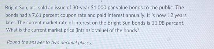 Bright Sun, Inc. sold an issue of 30-year $1,000 par value bonds to the public. The
bonds had a 7.61 percent coupon rate and paid interest annually. It is now 12 years
later. The current market rate of interest on the Bright Sun bonds is 11.08 percent.
What is the current market price (intrinsic value) of the bonds?
Round the answer to two decimal places.