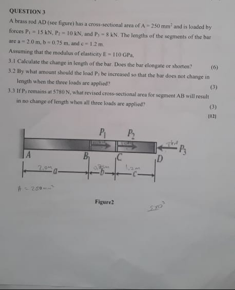 QUESTION 3
A brass rod AD (see figure) has a cross-sectional area of A- 250 mm and is loaded by
forces P,= 15 kN, P:- 10 kN, and P, = 8 kN. The lengths of the segments of the bar
are a = 2.0 m, b=0.75 m, and c-1.2 m.
Assuming that the modulus of elasticity E = 110 GPa,
3.1 Calculate the change in length of the bar. Does the bar elongate or shorten?
(6)
3.2 By what amount should the load P, be increased so that the bar does not change in
length when the three loads are applied?
(3)
3.3 IfP, remains at 5780 N, what revised cross-sectional area for segment AB will result
in no change of length when all three loads are applied?
(3)
12)
P
P3
A
B.
2.0m
A = 250
Figure?
