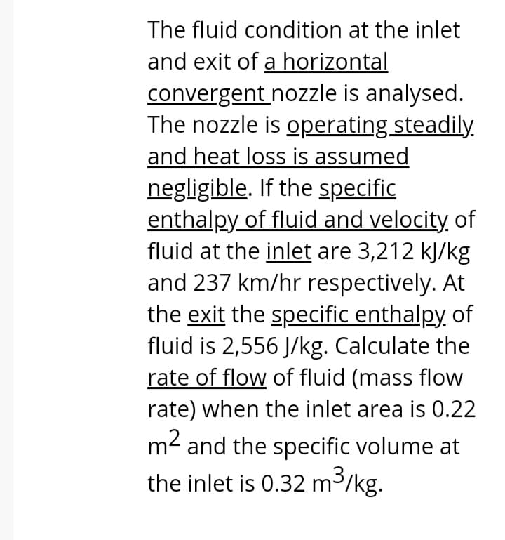 The fluid condition at the inlet
and exit of a horizontal
convergent nozzle is analysed.
The nozzle is operating steadily.
and heat loss is assumed
negligible. If the specific
enthalpy of fluid and velocity, of
fluid at the inlet are 3,212 kJ/kg
and 237 km/hr respectively. At
the exit the specific enthalpy of
fluid is 2,556 J/kg. Calculate the
rate of flow of fluid (mass flow
rate) when the inlet area is 0.22
m2 and the specific volume at
the inlet is 0.32 m3/kg.
