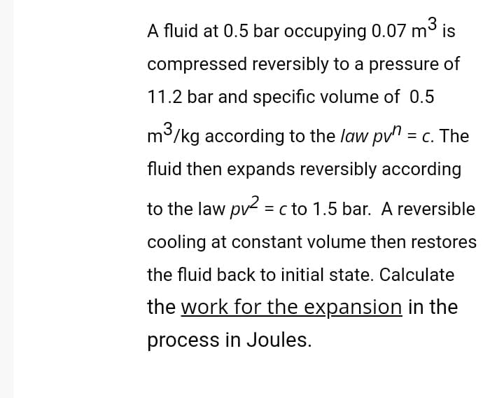 A fluid at 0.5 bar occupying 0.07 m³ is
compressed reversibly to a pressure of
11.2 bar and specific volume of 0.5
m/kg according to the law pvn = c. The
fluid then expands reversibly according
to the law pv = c to 1.5 bar. A reversible
cooling at constant volume then restores
the fluid back to initial state. Calculate
the work for the expansion in the
process in Joules.
