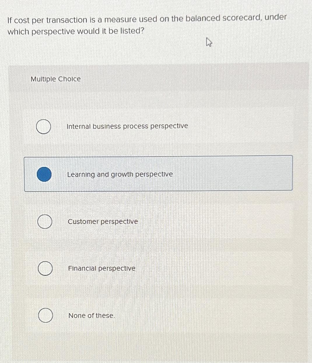 If cost per transaction is a measure used on the balanced scorecard, under
which perspective would it be listed?
Multiple Choice
Internal business process perspective
Learning and growth perspective
Customer perspective
Financial perspective
None of these.