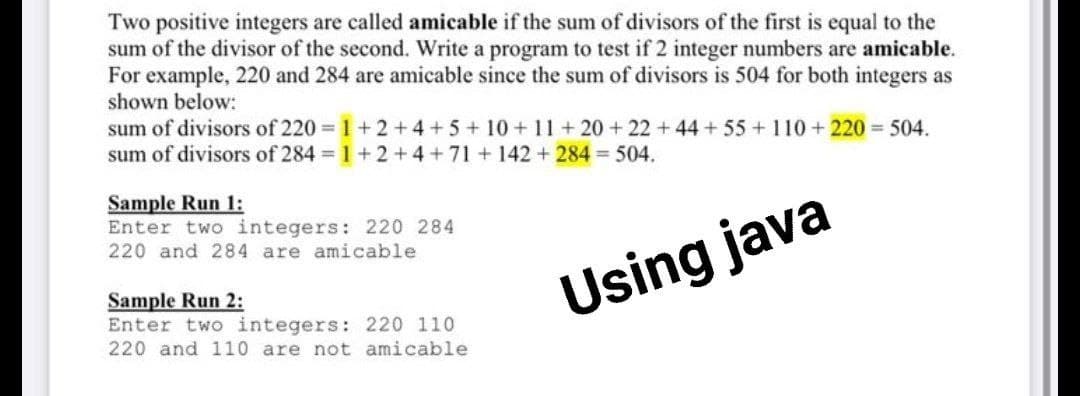 Two positive integers are called amicable if the sum of divisors of the first is equal to the
sum of the divisor of the second. Write a program to test if 2 integer numbers are amicable.
For example, 220 and 284 are amicable since the sum of divisors is 504 for both integers as
shown below:
sum of divisors of 220 1+ 2 +4 +5 + 10 +11+20 + 22 + 44 + 55 + 110 + 220 504.
sum of divisors of 284 1+2+4+71 +142 + 284 504.
Sample Run 1:
Enter two integers: 220 284
220 and 284 are amicable
Sample Run 2:
Enter two integers: 220 110
220 and 110 are not amicable
Using java
