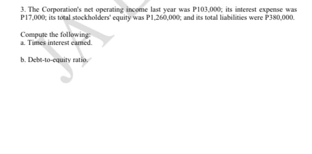 3. The Corporation's net operating income last year was P103,000; its interest expense was
P17,000; its total stockholders' equity was P1,260,000; and its total liabilities were P380,000.
Compute the following:
a. Times interest eamed.
b. Debt-to-equity ratio.
