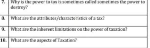 7. Why is the power to tax is sometimes called sometimes the power to
destroy?
8. What are the attributes/characteristics of a tax?
9. What are the inherent limitations on the power of taxation?
10. What are the aspects of Taxation?
