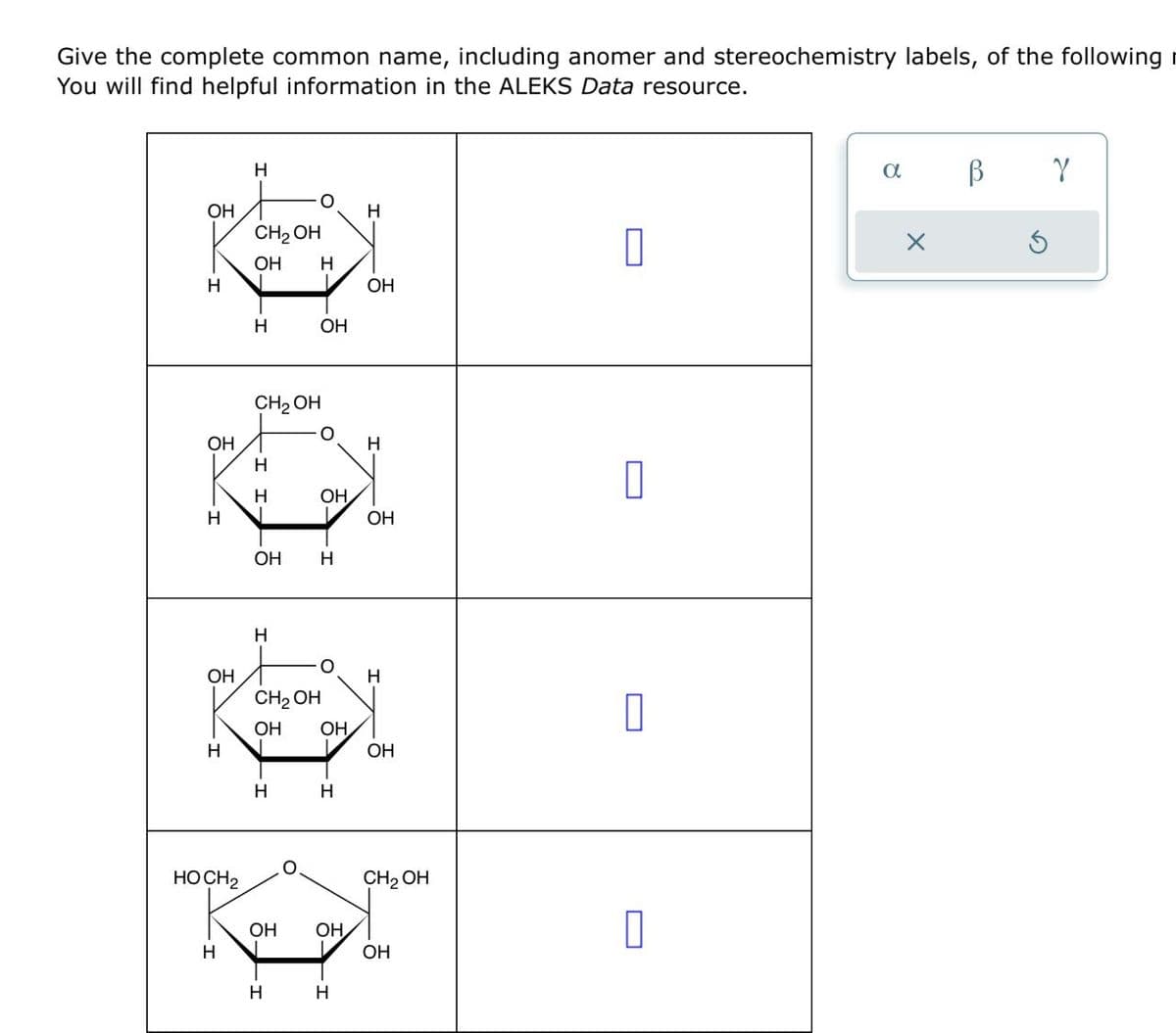 Give the complete common name, including anomer and stereochemistry labels, of the following
You will find helpful information in the ALEKS Data resource.
H
Он
CH2OH
H
Он H
☐
Н
Он
H
ОН
CH2OH
Он
H
H
H
OH
Н
ОН
ОН
H
H
O
ОН
Н
CH2OH
Он Он
Н
ОН
Н
H
HOCH 2
H
CH2OH
Он
Он
☐
ОН
Н
H
α
В
γ
x
