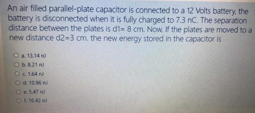 An air filled parallel-plate capacitor is connected to a 12 Volts battery, the
battery is disconnected when it is fully charged to 7.3 nC. The separation
distance between the plates is d1= 8 cm. Now, If the plates are moved to a
new distance d233 cm. the new energy stored in the capacitor is
O a. 13.14 nJ
O b. 8.21 nJ
O c. 1.64 nJ
O d. 10.96 nJ
O e. 5.47 nJ
O f. 16.42 nJ
