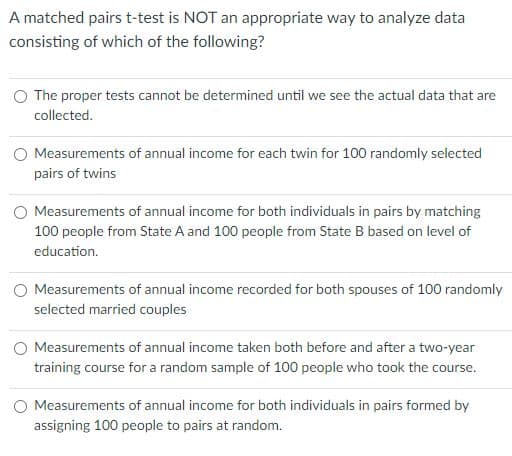 A matched pairs t-test is NOT an appropriate way to analyze data
consisting of which of the following?
The proper tests cannot be determined until we see the actual data that are
collected.
O Measurements of annual income for each twin for 100 randomly selected
pairs of twins
O Measurements of annual income for both individuals in pairs by matching
100 people from State A and 100 people from State B based on level of
education.
Measurements of annual income recorded for both spouses of 100 randomly
selected married couples
O Measurements of annual income taken both before and after a two-year
training course for a random sample of 100 people who took the course.
Measurements of annual income for both individuals in pairs formed by
assigning 100 people to pairs at random.

