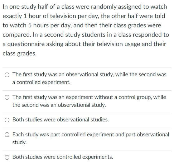 In one study half of a class were randomly assigned to watch
exactly 1 hour of television per day, the other half were told
to watch 5 hours per day, and then their class grades were
compared. In a second study students in a class responded to
a questionnaire asking about their television usage and their
class grades.
O The first study was an observational study, while the second was
a controlled experiment.
O The first study was an experiment without a control group, while
the second was an observational study.
O Both studies were observational studies.
O Each study was part controlled experiment and part observational
study.
O Both studies were controlled experiments.

