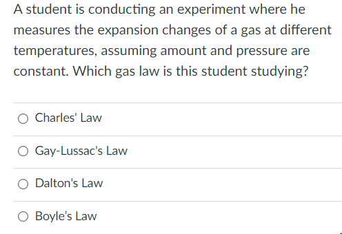 A student is conducting an experiment where he
measures the expansion changes of a gas at different
temperatures, assuming amount and pressure are
constant. Which gas law is this student studying?
Charles' Law
O Gay-Lussac's Law
Dalton's Law
Boyle's Law
