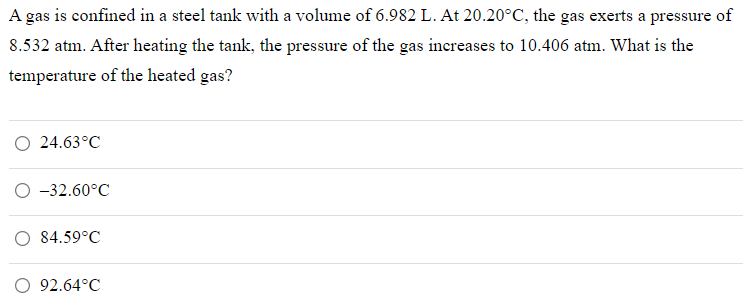 A gas is confined in a steel tank with a volume of 6.982 L. At 20.20°C, the gas exerts a pressure of
8.532 atm. After heating the tank, the pressure of the gas increases to 10.406 atm. What is the
temperature of the heated gas?
O 24.63°C
O -32.60°C
84.59°C
O 92.64°C
