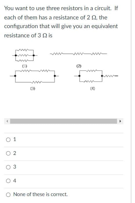 You want to use three resistors in a circuit. If
each of them has a resistance of 2 2, the
configuration that will give you an equivalent
resistance of 3 N is
(1)
(3)
(4)
O 1
O 2
O None of these is correct.
