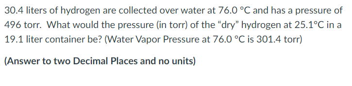 30.4 liters of hydrogen are collected over water at 76.0 °C and has a pressure of
496 torr. What would the pressure (in torr) of the "dry" hydrogen at 25.1°C in a
19.1 liter container be? (Water Vapor Pressure at 76.0 °C is 301.4 torr)
(Answer to two Decimal Places and no units)
