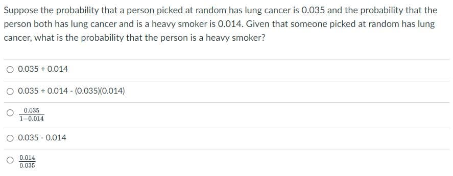 Suppose the probability that a person picked at random has lung cancer is 0.035 and the probability that the
person both has lung cancer and is a heavy smoker is 0.014. Given that someone picked at random has lung
cancer, what is the probability that the person is a heavy smoker?
O 0.035 + 0.014
O 0.035 + 0.014 - (0.035)(0.014)
0.035
1-0.014
O 0.035 - 0.014
0.014
0.035
