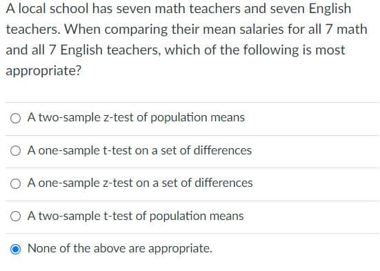 A local school has seven math teachers and seven English
teachers. When comparing their mean salaries for all 7 math
and all 7 English teachers, which of the following is most
appropriate?
O A two-sample z-test of population means
O A one-sample t-test on a set of differences
O A one-sample z-test on a set of differences
O A two-sample t-test of population means
None of the above are appropriate.
