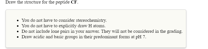 Draw the structure for the peptide CF.
• You do not have to consider stereochemistry.
• You do not have to explicitly draw H atoms.
• Do not include lone pairs in your answer. They will not be considered in the grading.
• Draw acidic and basic groups in their predominant forms at pH 7.
