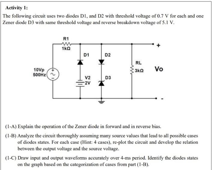 Activity 1:
The following circuit uses two diodes D1, and D2 with threshold voltage of 0.7 V for each and one
Zener diode D3 with same threshold voltage and reverse breakdown voltage of 5.1 V.
10Vp
500Hz
R1
1kQ
D1
V2
-2V
D2
D3
RL
3kQ
Vo
(1-A) Explain the operation of the Zener diode in forward and in reverse bias.
(1-B) Analyze the circuit thoroughly assuming many source values that lead to all possible cases
of diodes states. For each case (Hint: 4 cases), re-plot the circuit and develop the relation
between the output voltage and the source voltage.
(1-C) Draw input and output waveforms accurately over 4-ms period. Identify the diodes states
on the graph based on the categorization of cases from part (1-B).