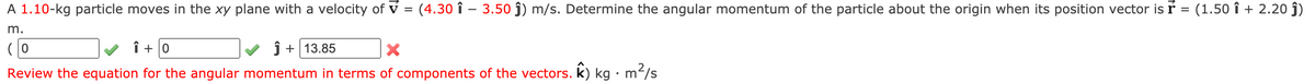 A 1.10-kg particle moves in the xy plane with a velocity of v = (4.30 î –- 3.50 ĵ) m/s. Determine the angular momentum of the particle about the origin when its position vector is ŕ = (1.5o î + 2.20 ĵ)
m.
(0
î + 0
j + 13.85
Review the equation for the angular momentum in terms of components of the vectors. k) kg · mʻ/s
