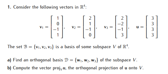 1. Consider the following vectors in R¹:
V₁ =
1
2
0
V3 =
2
-2
3
The set B = {V1, V2, V3} is a basis of some subspace V of Rª.
a) Find an orthogonal basis D = {w₁, W2, W3} of the subspace V.
b) Compute the vector projvu, the orthogonal projection of u onto V.
3
3
3