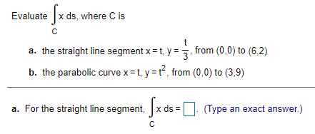 Evaluate x ds, where C is
t
a. the straight line segment x = t, y
= , from (0,0) to (6,2)
b. the parabolic curve x=t, y =, from (0,0) to (3,9)
a. For the straight line segment, x ds =
(Type an exact answer.)
