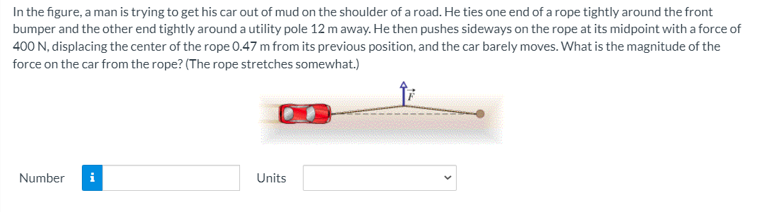 In the figure, a man is trying to get his car out of mud on the shoulder of a road. He ties one end of a rope tightly around the front
bumper and the other end tightly around a utility pole 12 m away. He then pushes sideways on the rope at its midpoint with a force of
400 N, displacing the center of the rope 0.47 m from its previous position, and the car barely moves. What is the magnitude of the
force on the car from the rope? (The rope stretches somewhat.)
Number
i
Units
