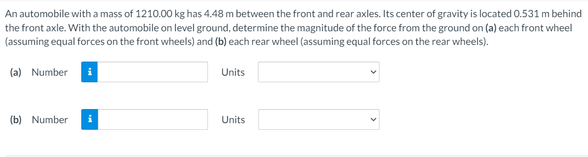 An automobile with a mass of 1210.00 kg has 4.48 m between the front and rear axles. Its center of gravity is located 0.531 m behind
the front axle. With the automobile on level ground, determine the magnitude of the force from the ground on (a) each front wheel
(assuming equal forces on the front wheels) and (b) each rear wheel (assuming equal forces on the rear wheels).
(a) Number
i
Units
(b) Number
i
Units
