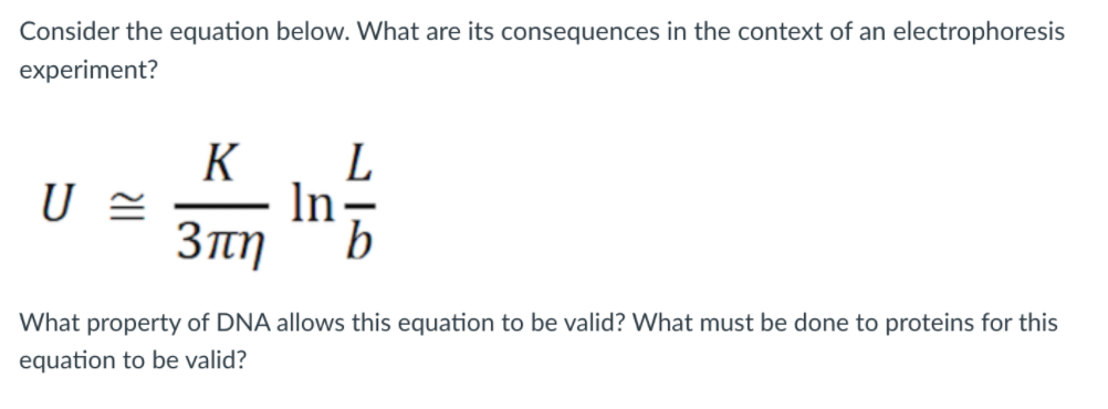 Consider the equation below. What are its consequences in the context of an electrophoresis
experiment?
L
In-
3πη
K
What property of DNA allows this equation to be valid? What must be done to proteins for this
equation to be valid?
