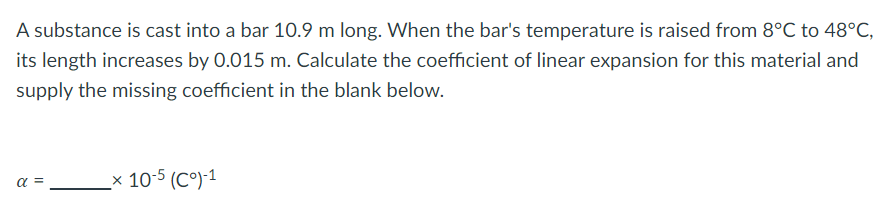 A substance is cast into a bar 10.9 m long. When the bar's temperature is raised from 8°C to 48°C,
its length increases by 0.015 m. Calculate the coefficient of linear expansion for this material and
supply the missing coefficient in the blank below.
α =
_x 10-5 (Cº)-1