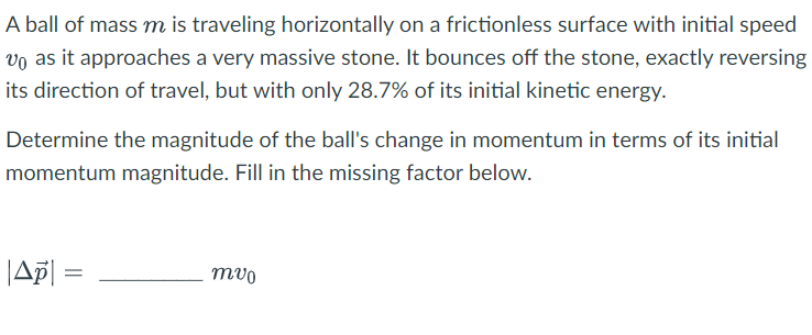 A ball of mass m is traveling horizontally on a frictionless surface with initial speed
vo as it approaches a very massive stone. It bounces off the stone, exactly reversing
its direction of travel, but with only 28.7% of its initial kinetic energy.
Determine the magnitude of the ball's change in momentum in terms of its initial
momentum magnitude. Fill in the missing factor below.
|Ap| =
mvo