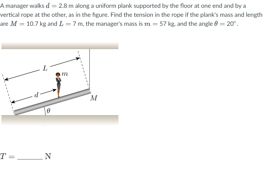 A manager walks d = 2.8 m along a uniform plank supported by the floor at one end and by a
vertical rope at the other, as in the figure. Find the tension in the rope if the plank's mass and length
are M = 10.7 kg and L = 7 m, the manager's mass is m = 57 kg, and the angle = 20°.
T =
d
0
N
m
M