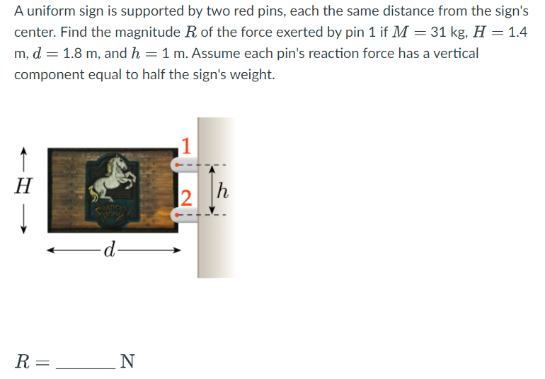 A uniform sign is supported by two red pins, each the same distance from the sign's
center. Find the magnitude R of the force exerted by pin 1 if M = 31 kg, H = 1.4
m, d = 1.8 m, and h = 1 m. Assume each pin's reaction force has a vertical
component equal to half the sign's weight.
H
R =
pony
-d-
N
1
2
h