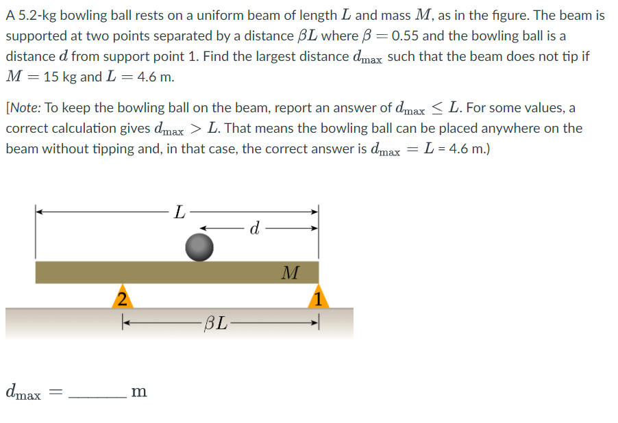 A 5.2-kg bowling ball rests on a uniform beam of length I and mass M, as in the figure. The beam is
supported at two points separated by a distance BL where 3 = 0.55 and the bowling ball is a
distance d from support point 1. Find the largest distance dmax such that the beam does not tip if
M = 15 kg and L = 4.6 m.
[Note: To keep the bowling ball on the beam, report an answer of dmax ≤ L. For some values, a
correct calculation gives dmax > L. That means the bowling ball can be placed anywhere on the
beam without tipping and, in that case, the correct answer is dmax = L = 4.6 m.)
dmax
2
m
L
-BL-
d
M