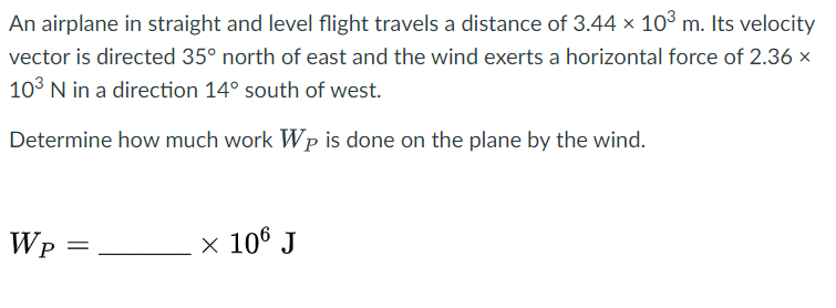An airplane in straight and level flight travels a distance of 3.44 x 10³ m. Its velocity
vector is directed 35° north of east and the wind exerts a horizontal force of 2.36 x
10³ N in a direction 14° south of west.
Determine how much work Wp is done on the plane by the wind.
WP
=
× 106 J