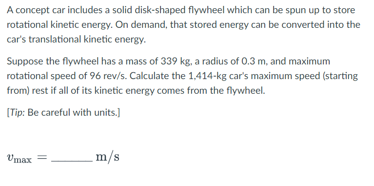 A concept car includes a solid disk-shaped flywheel which can be spun up to store
rotational kinetic energy. On demand, that stored energy can be converted into the
car's translational kinetic energy.
Suppose the flywheel has a mass of 339 kg, a radius of 0.3 m, and maximum
rotational speed of 96 rev/s. Calculate the 1,414-kg car's maximum speed (starting
from) rest if all of its kinetic energy comes from the flywheel.
[Tip: Be careful with units.]
Vmax
=
m/s