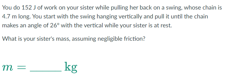 You do 152 J of work on your sister while pulling her back on a swing, whose chain is
4.7 m long. You start with the swing hanging vertically and pull it until the chain
makes an angle of 26° with the vertical while your sister is at rest.
What is your sister's mass, assuming negligible friction?
m =
kg
