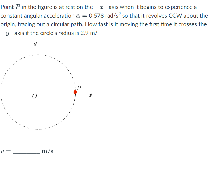 Point P in the figure is at rest on the +x-axis when it begins to experience a
constant angular acceleration a = 0.578 rad/s² so that it revolves CCW about the
origin, tracing out a circular path. How fast is it moving the first time it crosses the
+y-axis if the circle's radius is 2.9 m?
Y
V=
m/s
P
X