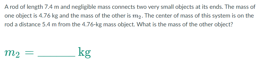 A rod of length 7.4 m and negligible mass connects two very small objects at its ends. The mass of
one object is 4.76 kg and the mass of the other is m2. The center of mass of this system is on the
rod a distance 5.4 m from the 4.76-kg mass object. What is the mass of the other object?
m₂ =
m2
kg