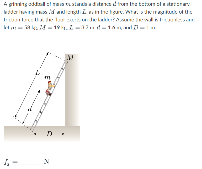 A grinning oddball of mass m stands a distance d from the bottom of a stationary
ladder having mass M and length L, as in the figure. What is the magnitude of the
friction force that the floor exerts on the ladder? Assume the wall is frictionless and
let m = 58 kg, M = 19 kg, L = 3.7 m, d = 1.6 m, and D = 1 m.
25
d
L
m
D→
N
M